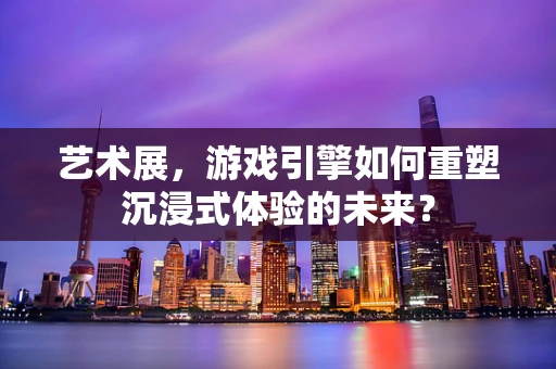 艺术展，游戏引擎如何重塑沉浸式体验的未来？