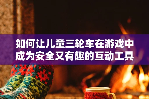 如何让儿童三轮车在游戏中成为安全又有趣的互动工具？