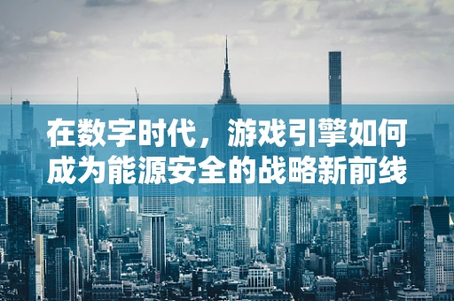 在数字时代，游戏引擎如何成为能源安全的战略新前线？