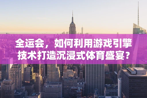 全运会，如何利用游戏引擎技术打造沉浸式体育盛宴？