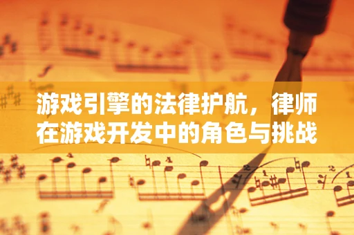 游戏引擎的法律护航，律师在游戏开发中的角色与挑战