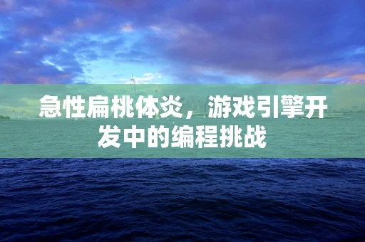 急性扁桃体炎，游戏引擎开发中的编程挑战