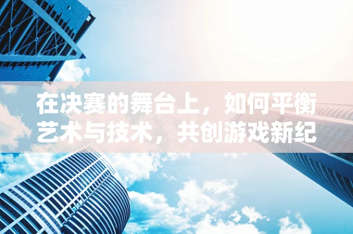 在决赛的舞台上，如何平衡艺术与技术，共创游戏新纪元？