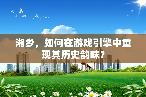 湘乡，如何在游戏引擎中重现其历史韵味？