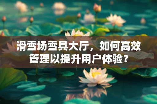 滑雪场雪具大厅，如何高效管理以提升用户体验？