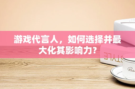 游戏代言人，如何选择并最大化其影响力？