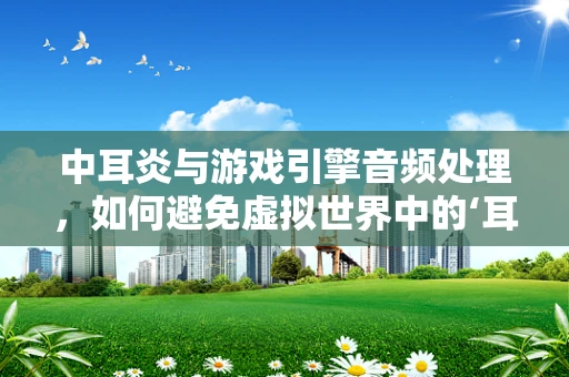 中耳炎与游戏引擎音频处理，如何避免虚拟世界中的‘耳疾’？