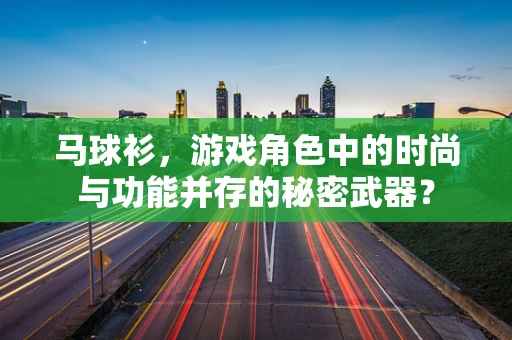 马球衫，游戏角色中的时尚与功能并存的秘密武器？