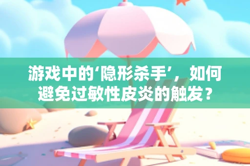游戏中的‘隐形杀手’，如何避免过敏性皮炎的触发？