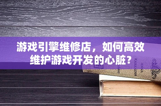 游戏引擎维修店，如何高效维护游戏开发的心脏？