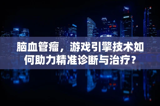 脑血管瘤，游戏引擎技术如何助力精准诊断与治疗？