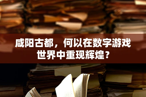 咸阳古都，何以在数字游戏世界中重现辉煌？