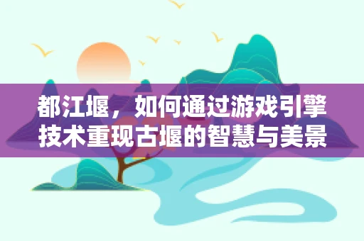 都江堰，如何通过游戏引擎技术重现古堰的智慧与美景？