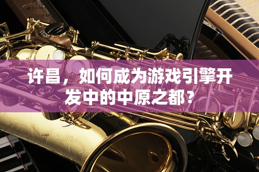 许昌，如何成为游戏引擎开发中的中原之都？