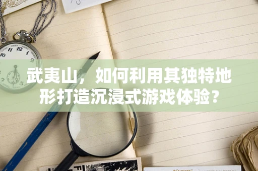 武夷山，如何利用其独特地形打造沉浸式游戏体验？
