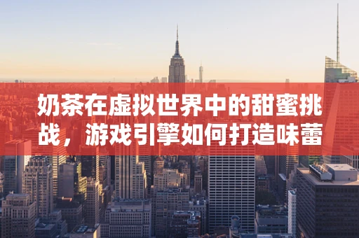 奶茶在虚拟世界中的甜蜜挑战，游戏引擎如何打造味蕾盛宴？