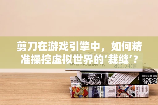 剪刀在游戏引擎中，如何精准操控虚拟世界的‘裁缝’？