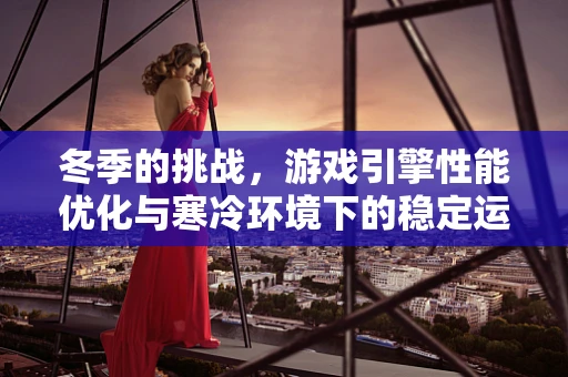 冬季的挑战，游戏引擎性能优化与寒冷环境下的稳定运行