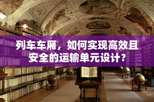 列车车厢，如何实现高效且安全的运输单元设计？