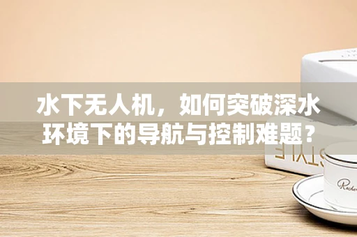 水下无人机，如何突破深水环境下的导航与控制难题？