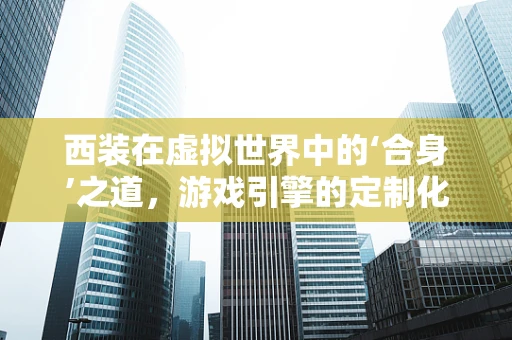 西装在虚拟世界中的‘合身’之道，游戏引擎的定制化挑战