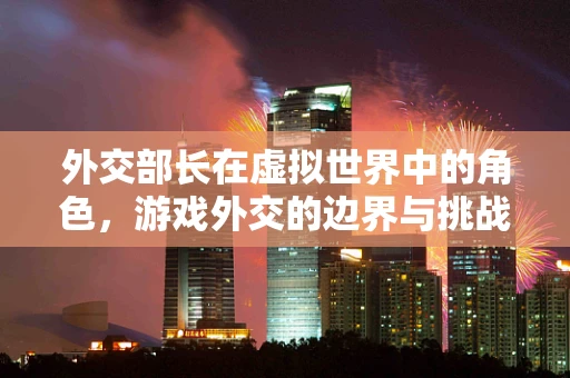 外交部长在虚拟世界中的角色，游戏外交的边界与挑战