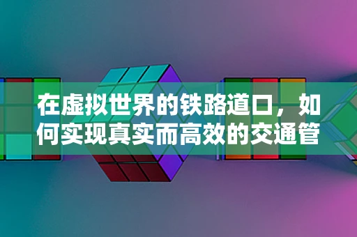 在虚拟世界的铁路道口，如何实现真实而高效的交通管理？