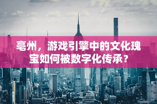 亳州，游戏引擎中的文化瑰宝如何被数字化传承？
