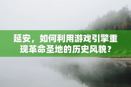 延安，如何利用游戏引擎重现革命圣地的历史风貌？