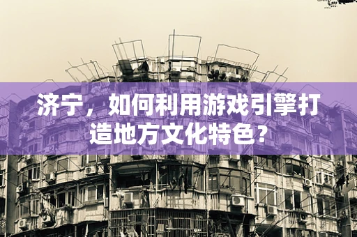 济宁，如何利用游戏引擎打造地方文化特色？