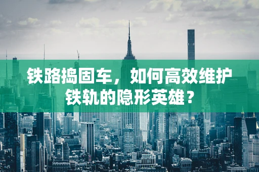 铁路捣固车，如何高效维护铁轨的隐形英雄？