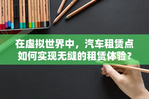 在虚拟世界中，汽车租赁点如何实现无缝的租赁体验？