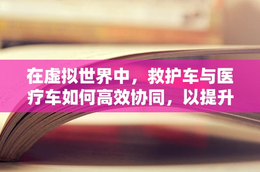 在虚拟世界中，救护车与医疗车如何高效协同，以提升游戏内救援效率？