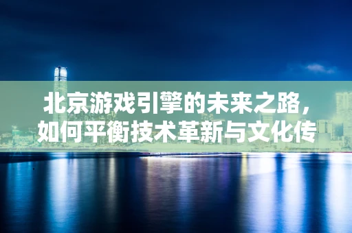 北京游戏引擎的未来之路，如何平衡技术革新与文化传承？