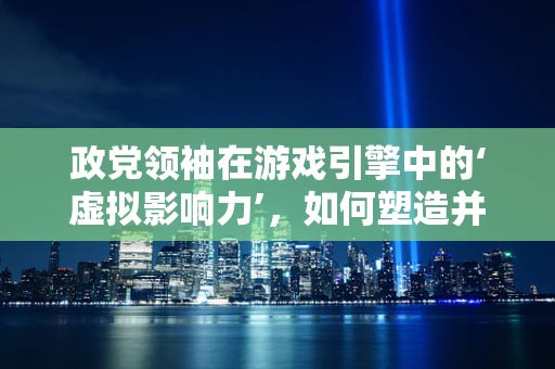 政党领袖在游戏引擎中的‘虚拟影响力’，如何塑造并利用？