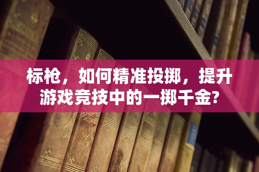 标枪，如何精准投掷，提升游戏竞技中的一掷千金?