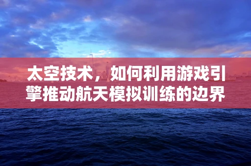太空技术，如何利用游戏引擎推动航天模拟训练的边界？