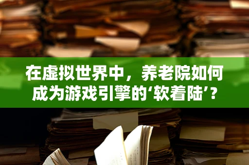 在虚拟世界中，养老院如何成为游戏引擎的‘软着陆’？