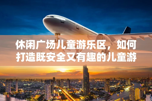 休闲广场儿童游乐区，如何打造既安全又有趣的儿童游乐空间？