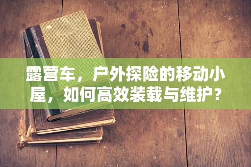 露营车，户外探险的移动小屋，如何高效装载与维护？
