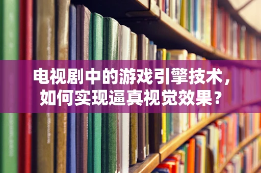 电视剧中的游戏引擎技术，如何实现逼真视觉效果？