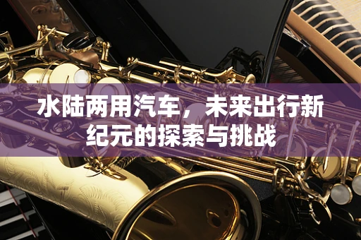 水陆两用汽车，未来出行新纪元的探索与挑战