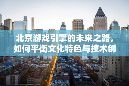 北京游戏引擎的未来之路，如何平衡文化特色与技术创新？