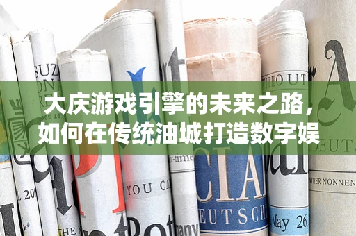 大庆游戏引擎的未来之路，如何在传统油城打造数字娱乐新纪元？