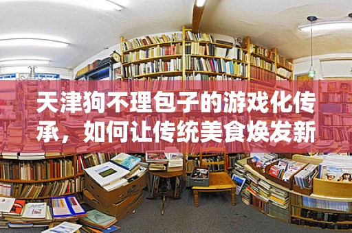 天津狗不理包子的游戏化传承，如何让传统美食焕发新活力？