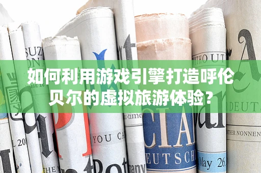 如何利用游戏引擎打造呼伦贝尔的虚拟旅游体验？