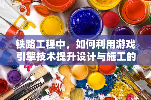 铁路工程中，如何利用游戏引擎技术提升设计与施工的效率？