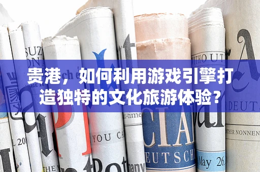 贵港，如何利用游戏引擎打造独特的文化旅游体验？