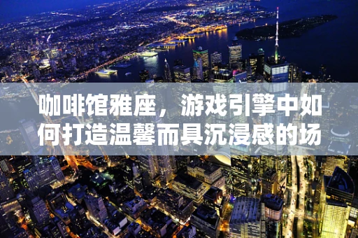 咖啡馆雅座，游戏引擎中如何打造温馨而具沉浸感的场景？