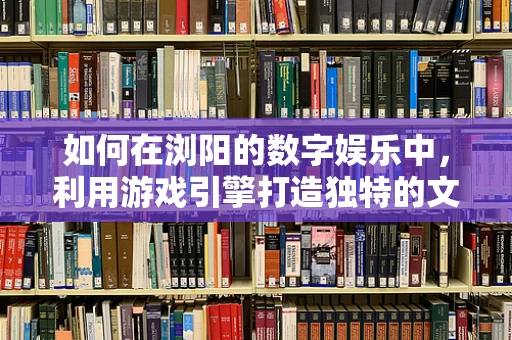 如何在浏阳的数字娱乐中，利用游戏引擎打造独特的文化体验？